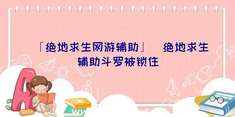 「绝地求生网游辅助」|绝地求生辅助斗罗被锁住